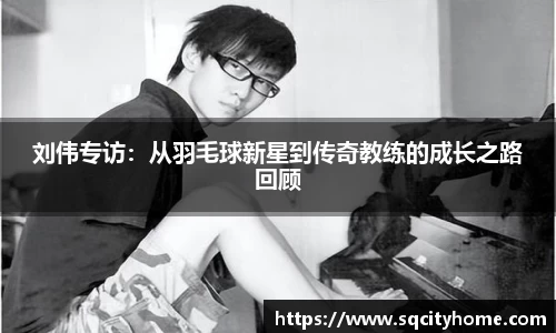 刘伟专访：从羽毛球新星到传奇教练的成长之路回顾