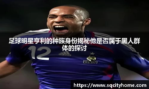 足球明星亨利的种族身份揭秘他是否属于黑人群体的探讨